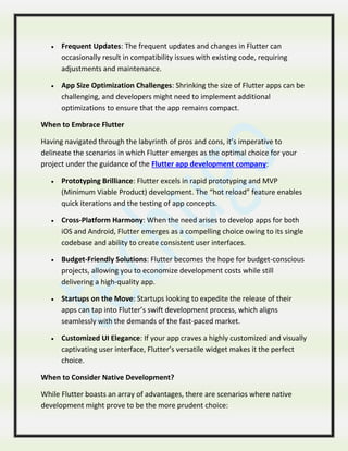  Frequent Updates: The frequent updates and changes in Flutter can
occasionally result in compatibility issues with existing code, requiring
adjustments and maintenance.
 App Size Optimization Challenges: Shrinking the size of Flutter apps can be
challenging, and developers might need to implement additional
optimizations to ensure that the app remains compact.
When to Embrace Flutter
Having navigated through the labyrinth of pros and cons, it’s imperative to
delineate the scenarios in which Flutter emerges as the optimal choice for your
project under the guidance of the Flutter app development company:
 Prototyping Brilliance: Flutter excels in rapid prototyping and MVP
(Minimum Viable Product) development. The “hot reload” feature enables
quick iterations and the testing of app concepts.
 Cross-Platform Harmony: When the need arises to develop apps for both
iOS and Android, Flutter emerges as a compelling choice owing to its single
codebase and ability to create consistent user interfaces.
 Budget-Friendly Solutions: Flutter becomes the hope for budget-conscious
projects, allowing you to economize development costs while still
delivering a high-quality app.
 Startups on the Move: Startups looking to expedite the release of their
apps can tap into Flutter’s swift development process, which aligns
seamlessly with the demands of the fast-paced market.
 Customized UI Elegance: If your app craves a highly customized and visually
captivating user interface, Flutter’s versatile widget makes it the perfect
choice.
When to Consider Native Development?
While Flutter boasts an array of advantages, there are scenarios where native
development might prove to be the more prudent choice:
 