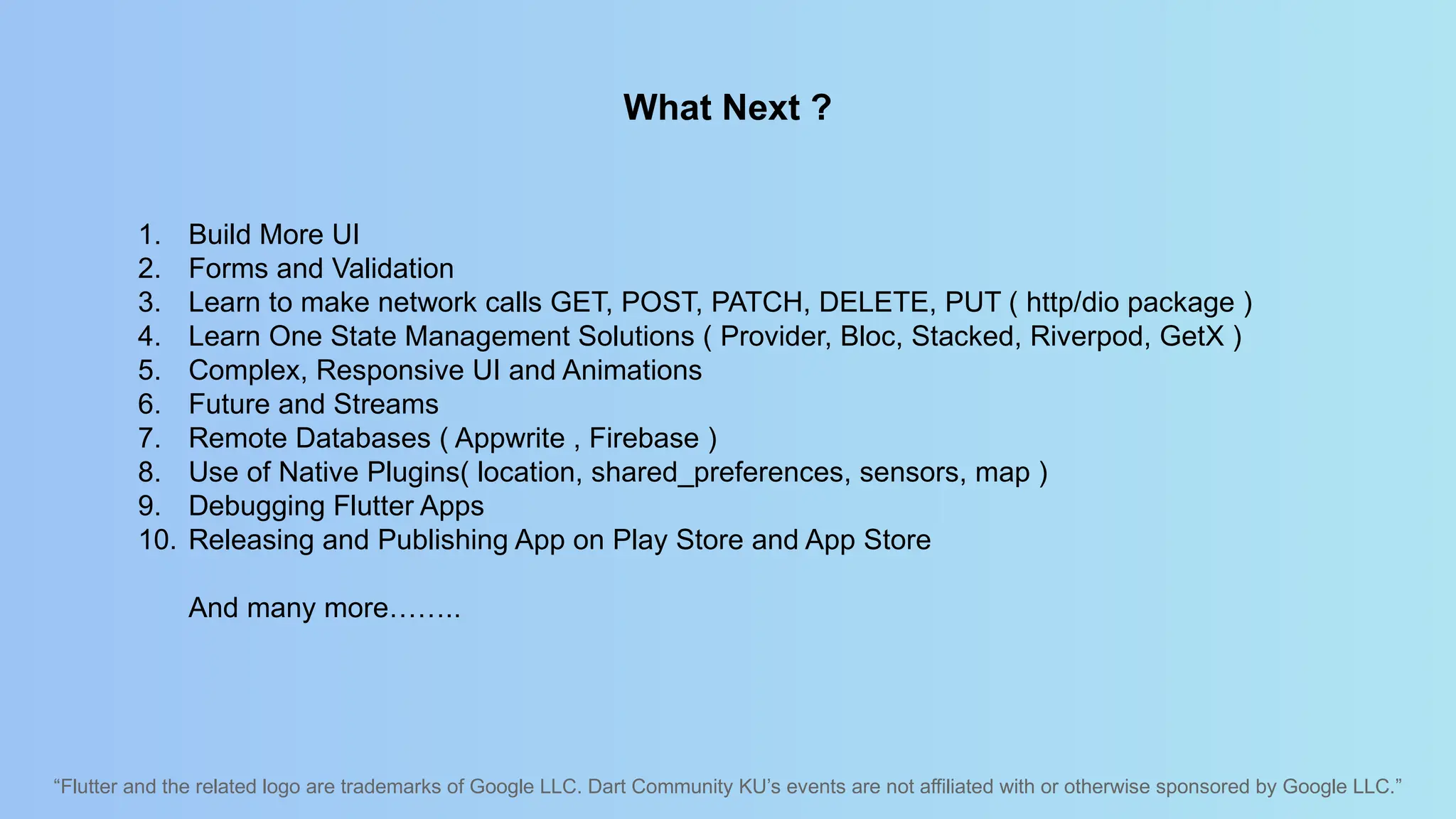 “Flutter and the related logo are trademarks of Google LLC. Dart Community KU’s events are not affiliated with or otherwise sponsored by Google LLC.”
What Next ?
1. Build More UI
2. Forms and Validation
3. Learn to make network calls GET, POST, PATCH, DELETE, PUT ( http/dio package )
4. Learn One State Management Solutions ( Provider, Bloc, Stacked, Riverpod, GetX )
5. Complex, Responsive UI and Animations
6. Future and Streams
7. Remote Databases ( Appwrite , Firebase )
8. Use of Native Plugins( location, shared_preferences, sensors, map )
9. Debugging Flutter Apps
10. Releasing and Publishing App on Play Store and App Store
And many more……..
 