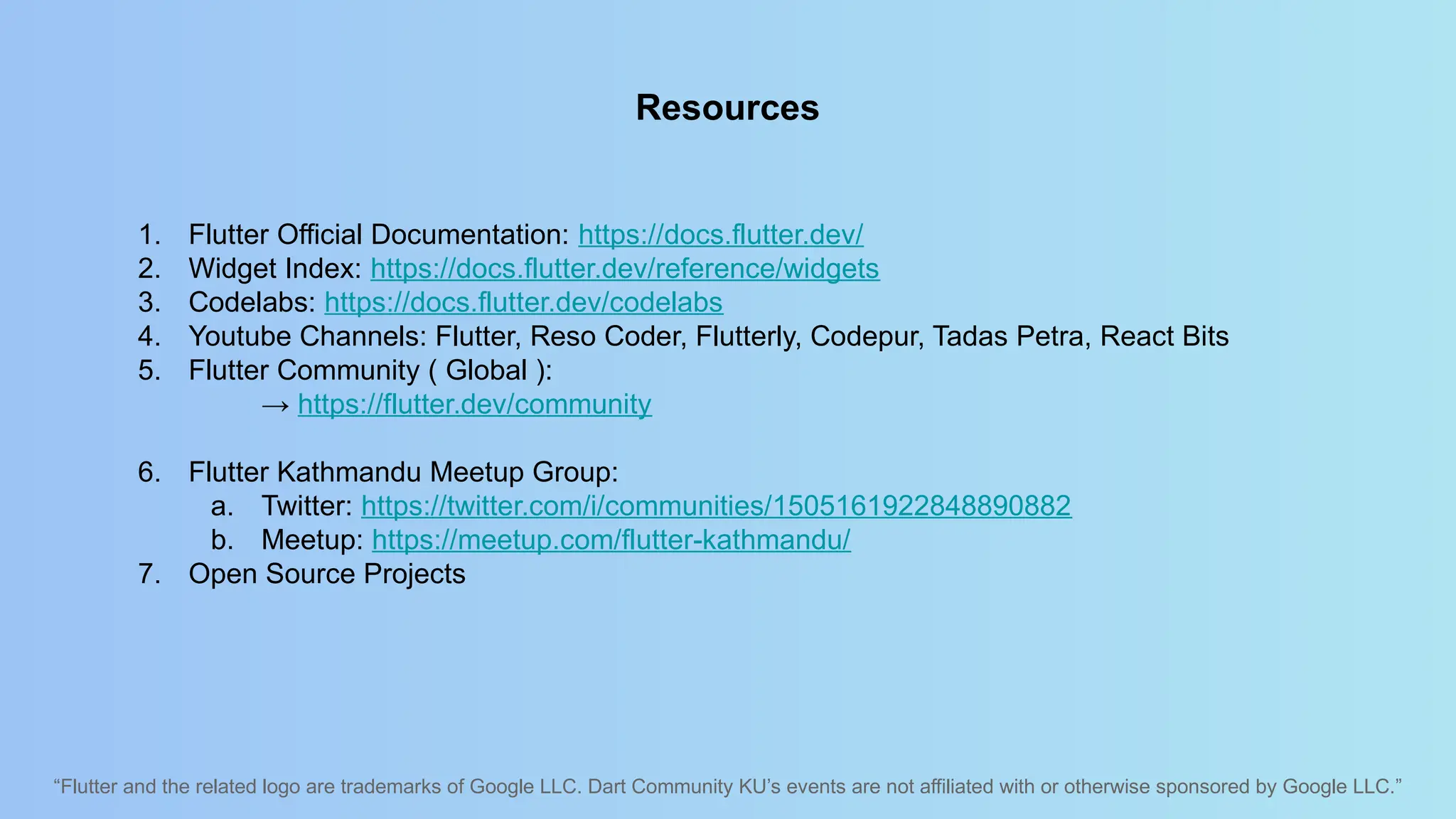 “Flutter and the related logo are trademarks of Google LLC. Dart Community KU’s events are not affiliated with or otherwise sponsored by Google LLC.”
Resources
1. Flutter Official Documentation: https://docs.flutter.dev/
2. Widget Index: https://docs.flutter.dev/reference/widgets
3. Codelabs: https://docs.flutter.dev/codelabs
4. Youtube Channels: Flutter, Reso Coder, Flutterly, Codepur, Tadas Petra, React Bits
5. Flutter Community ( Global ):
→ https://flutter.dev/community
6. Flutter Kathmandu Meetup Group:
a. Twitter: https://twitter.com/i/communities/1505161922848890882
b. Meetup: https://meetup.com/flutter-kathmandu/
7. Open Source Projects
 