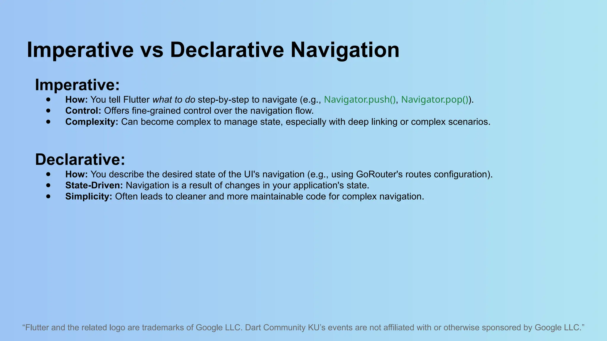 “Flutter and the related logo are trademarks of Google LLC. Dart Community KU’s events are not affiliated with or otherwise sponsored by Google LLC.”
Imperative vs Declarative Navigation
Imperative:
● How: You tell Flutter what to do step-by-step to navigate (e.g., Navigator.push(), Navigator.pop()).
● Control: Offers fine-grained control over the navigation flow.
● Complexity: Can become complex to manage state, especially with deep linking or complex scenarios.
Declarative:
● How: You describe the desired state of the UI's navigation (e.g., using GoRouter's routes configuration).
● State-Driven: Navigation is a result of changes in your application's state.
● Simplicity: Often leads to cleaner and more maintainable code for complex navigation.
 