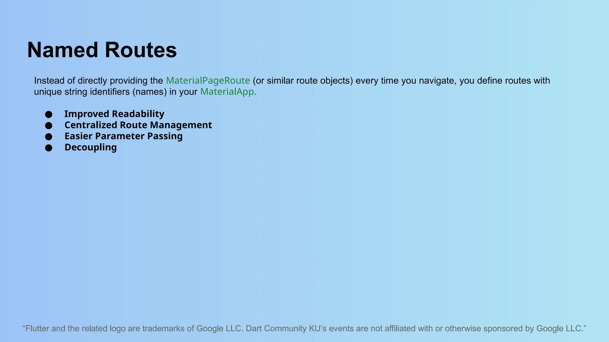 “Flutter and the related logo are trademarks of Google LLC. Dart Community KU’s events are not affiliated with or otherwise sponsored by Google LLC.”
Named Routes
Instead of directly providing the MaterialPageRoute (or similar route objects) every time you navigate, you define routes with
unique string identifiers (names) in your MaterialApp.
● Improved Readability
● Centralized Route Management
● Easier Parameter Passing
● Decoupling
 