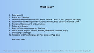 “Flutter and the related logo are trademarks of Google LLC. Dart Community KU’s events are not affiliated with or otherwise sponsored by Google LLC.”
What Next ?
1. Build More UI
2. Forms and Validation
3. Learn to make network calls GET, POST, PATCH, DELETE, PUT ( http/dio package )
4. Learn One State Management Solutions ( Provider, Bloc, Stacked, Riverpod, GetX )
5. Complex, Responsive UI and Animations
6. Future and Streams
7. Remote Databases ( Appwrite , Firebase )
8. Use of Native Plugins( location, shared_preferences, sensors, map )
9. Debugging Flutter Apps
10. Releasing and Publishing App on Play Store and App Store
And many more……..
 