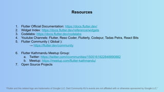 “Flutter and the related logo are trademarks of Google LLC. Dart Community KU’s events are not affiliated with or otherwise sponsored by Google LLC.”
Resources
1. Flutter Official Documentation: https://docs.flutter.dev/
2. Widget Index: https://docs.flutter.dev/reference/widgets
3. Codelabs: https://docs.flutter.dev/codelabs
4. Youtube Channels: Flutter, Reso Coder, Flutterly, Codepur, Tadas Petra, React Bits
5. Flutter Community ( Global ):
→ https://flutter.dev/community
6. Flutter Kathmandu Meetup Group:
a. Twitter: https://twitter.com/i/communities/1505161922848890882
b. Meetup: https://meetup.com/flutter-kathmandu/
7. Open Source Projects
 