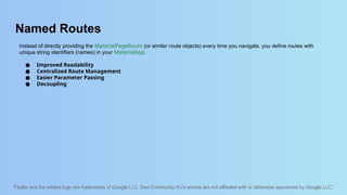 “Flutter and the related logo are trademarks of Google LLC. Dart Community KU’s events are not affiliated with or otherwise sponsored by Google LLC.”
Named Routes
Instead of directly providing the MaterialPageRoute (or similar route objects) every time you navigate, you define routes with
unique string identifiers (names) in your MaterialApp.
● Improved Readability
● Centralized Route Management
● Easier Parameter Passing
● Decoupling
 