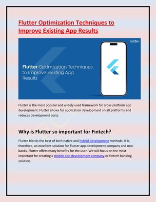 Flutter Optimization Techniques to
Improve Existing App Results
Flutter is the most popular and widely used framework for cross-platform app
development. Flutter allows for application development on all platforms and
reduces development costs.
Why is Flutter so important for Fintech?
Flutter blends the best of both native and hybrid development methods. It is,
therefore, an excellent solution for Flutter app development company and neo-
banks. Flutter offers many benefits for the user. We will focus on the most
important for creating a mobile app development company or fintech banking
solution.
 