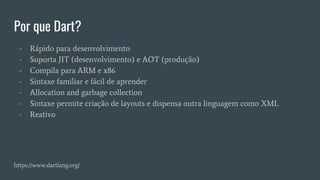 Por que Dart?
- Rápido para desenvolvimento
- Suporta JIT (desenvolvimento) e AOT (produção)
- Compila para ARM e x86
- Sintaxe familiar e fácil de aprender
- Allocation and garbage collection
- Sintaxe permite criação de layouts e dispensa outra linguagem como XML
- Reativo
https://www.dartlang.org/
 