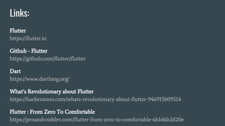 Links:
Flutter
https://flutter.io
Github - Flutter
https://github.com/flutter/flutter
Dart
https://www.dartlang.org/
What’s Revolutionary about Flutter
https://hackernoon.com/whats-revolutionary-about-flutter-946915b09514
Flutter : From Zero To Comfortable
https://proandroiddev.com/flutter-from-zero-to-comfortable-6b1d6b2d20e
 