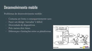 Desenvolvimento mobile
Problemas do desenvolvimento mobile:
- Costuma ser lento e consequentemente caro
- Fazer um design ‘inovador’ é difícil
- Diversidade de dispositivos
- Pelo menos dois times
- Diferenças e limitações entre as plataformas
 