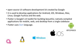 • open-source UI software development kit created by Google
• It is used to develop applications for Android, iOS, Windows, Mac,
Linux, Google Fuchsia and the web.
• Flutter is Google’s UI toolkit for building beautiful, natively compiled
applications for mobile, web, and desktop from a single codebase
• Flutter uses Dart language.
 