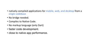 • natively compiled applications for mobile, web, and desktop from a
single codebase
• No bridge needed.
• Compiles to Native Code.
• No markup language (only Dart)
• faster code development.
• close to native app performance.
 