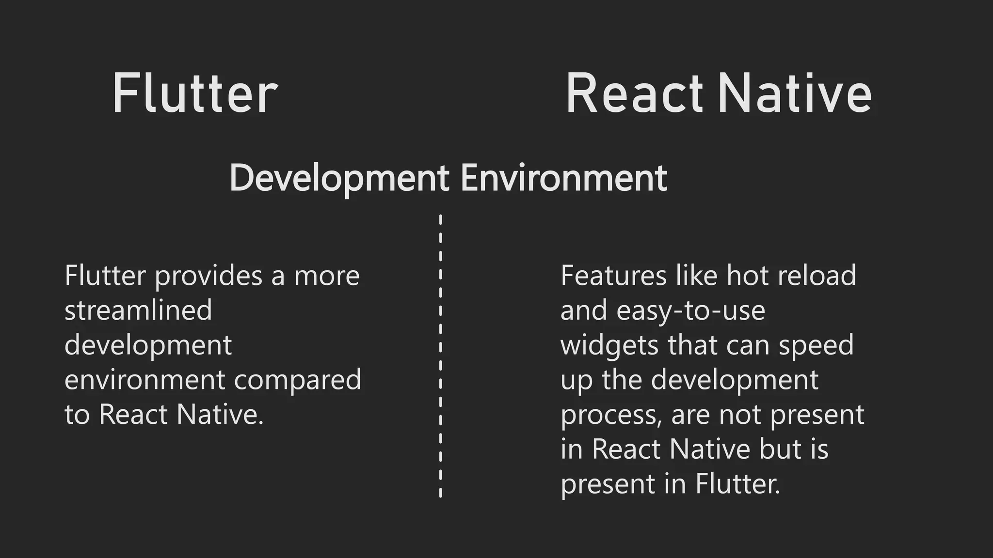 Flutter React Native
Development Environment
Flutter provides a more
streamlined
development
environment compared
to React Native.
Features like hot reload
and easy-to-use
widgets that can speed
up the development
process, are not present
in React Native but is
present in Flutter.
 