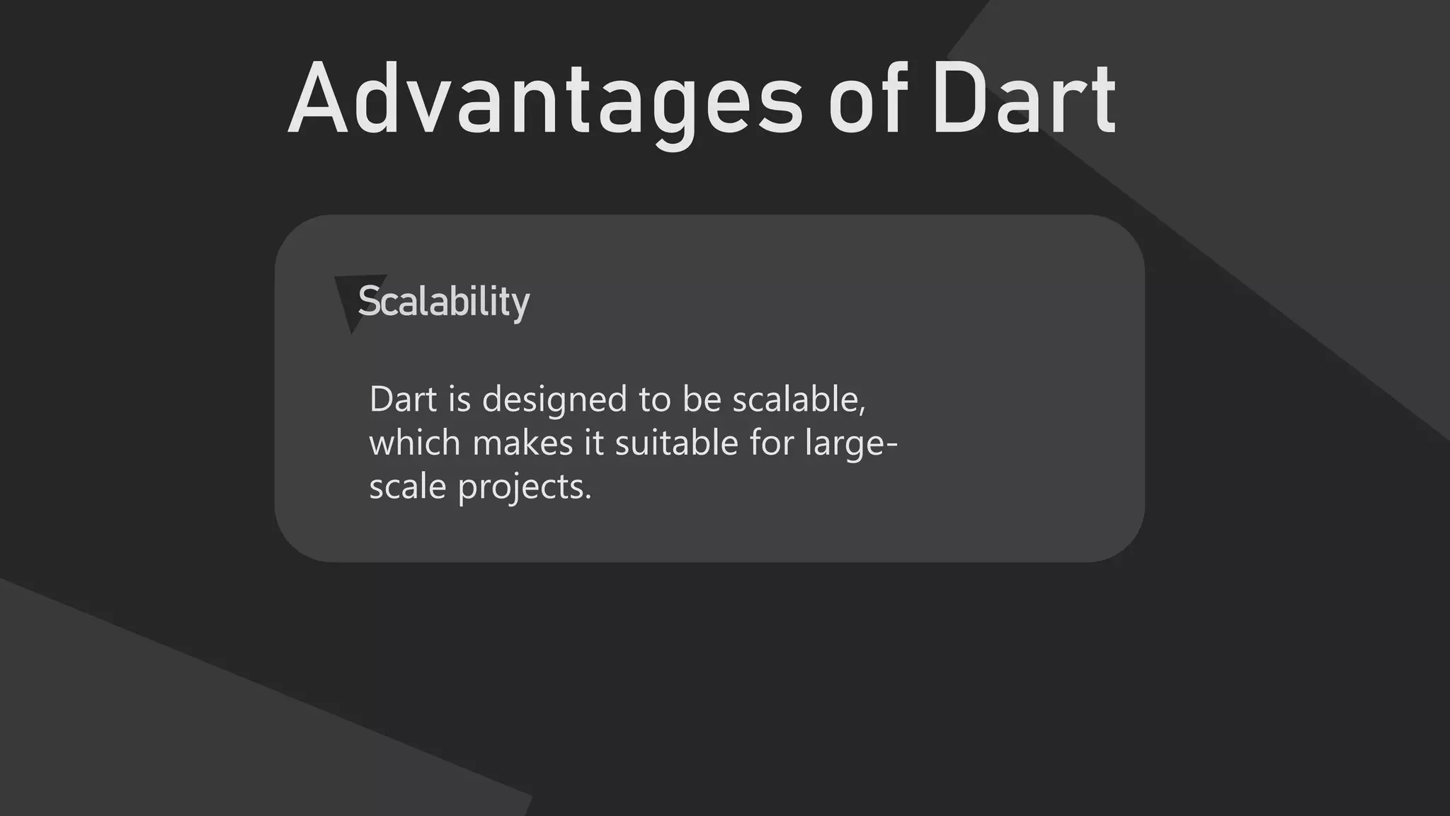 Advantages of Dart
Scalability
Dart is designed to be scalable,
which makes it suitable for large-
scale projects.
 