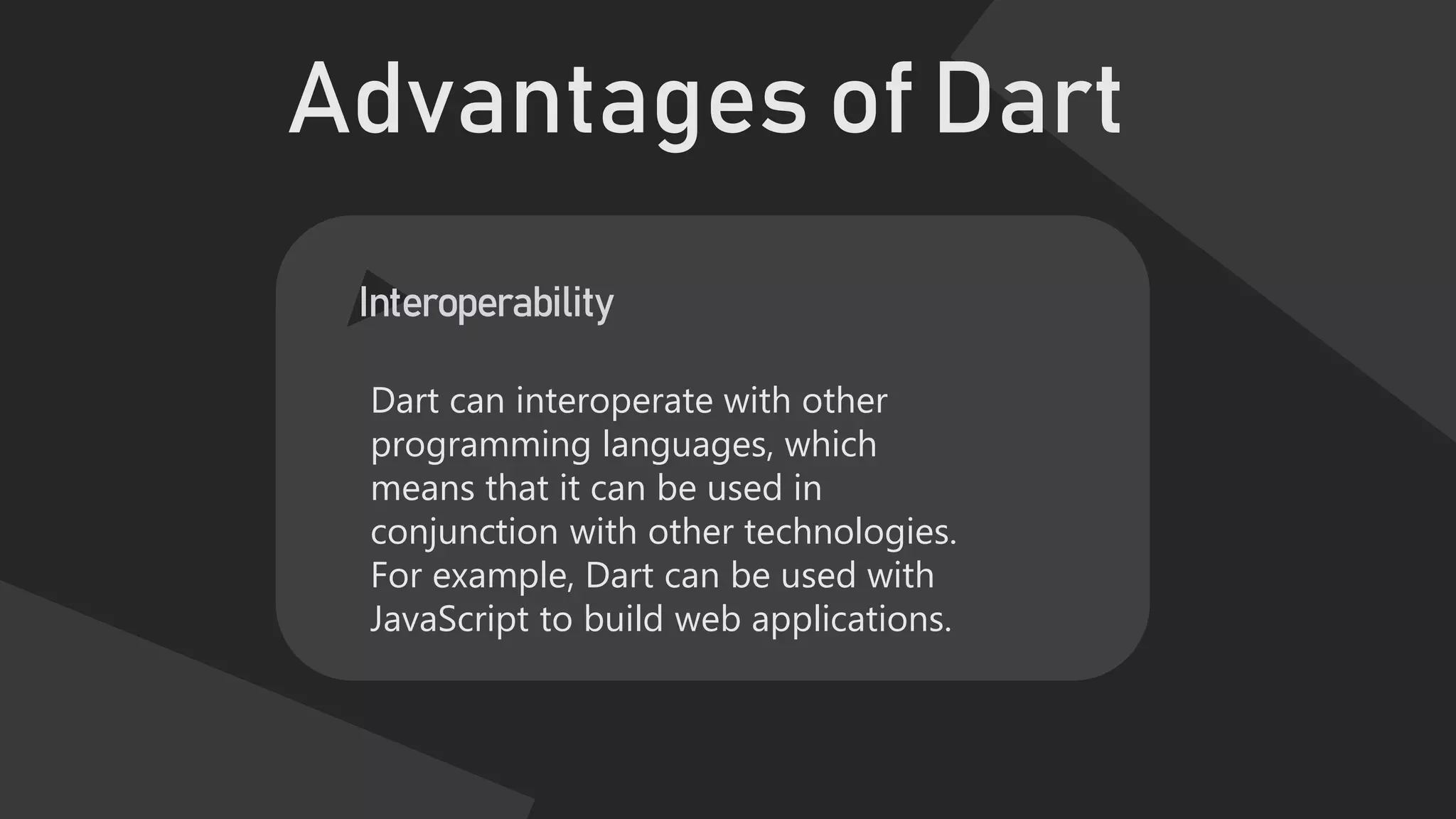 Advantages of Dart
Interoperability
Dart can interoperate with other
programming languages, which
means that it can be used in
conjunction with other technologies.
For example, Dart can be used with
JavaScript to build web applications.
 
