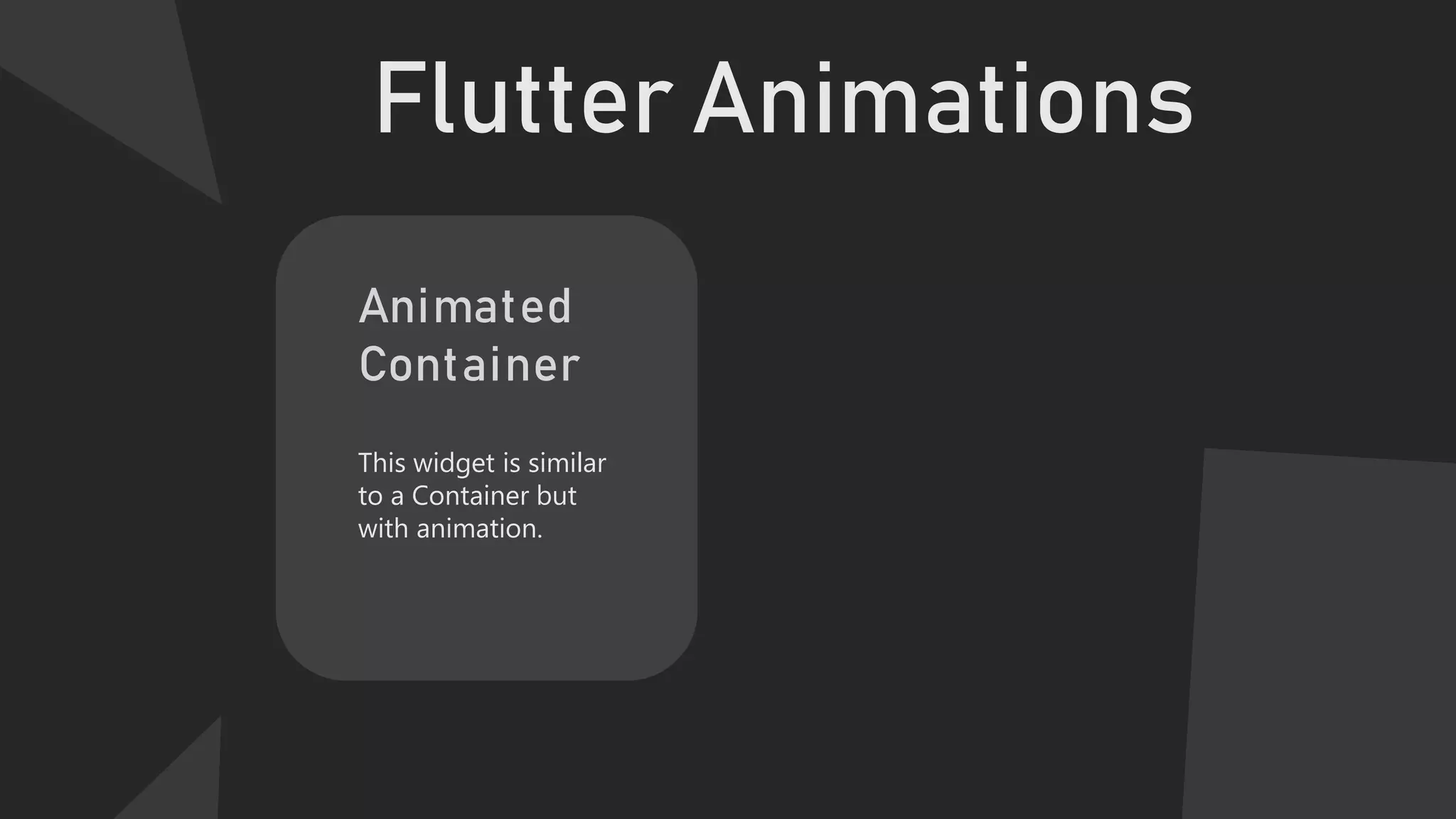 Flutter Animations
Animated
Container
This widget is similar
to a Container but
with animation.
 