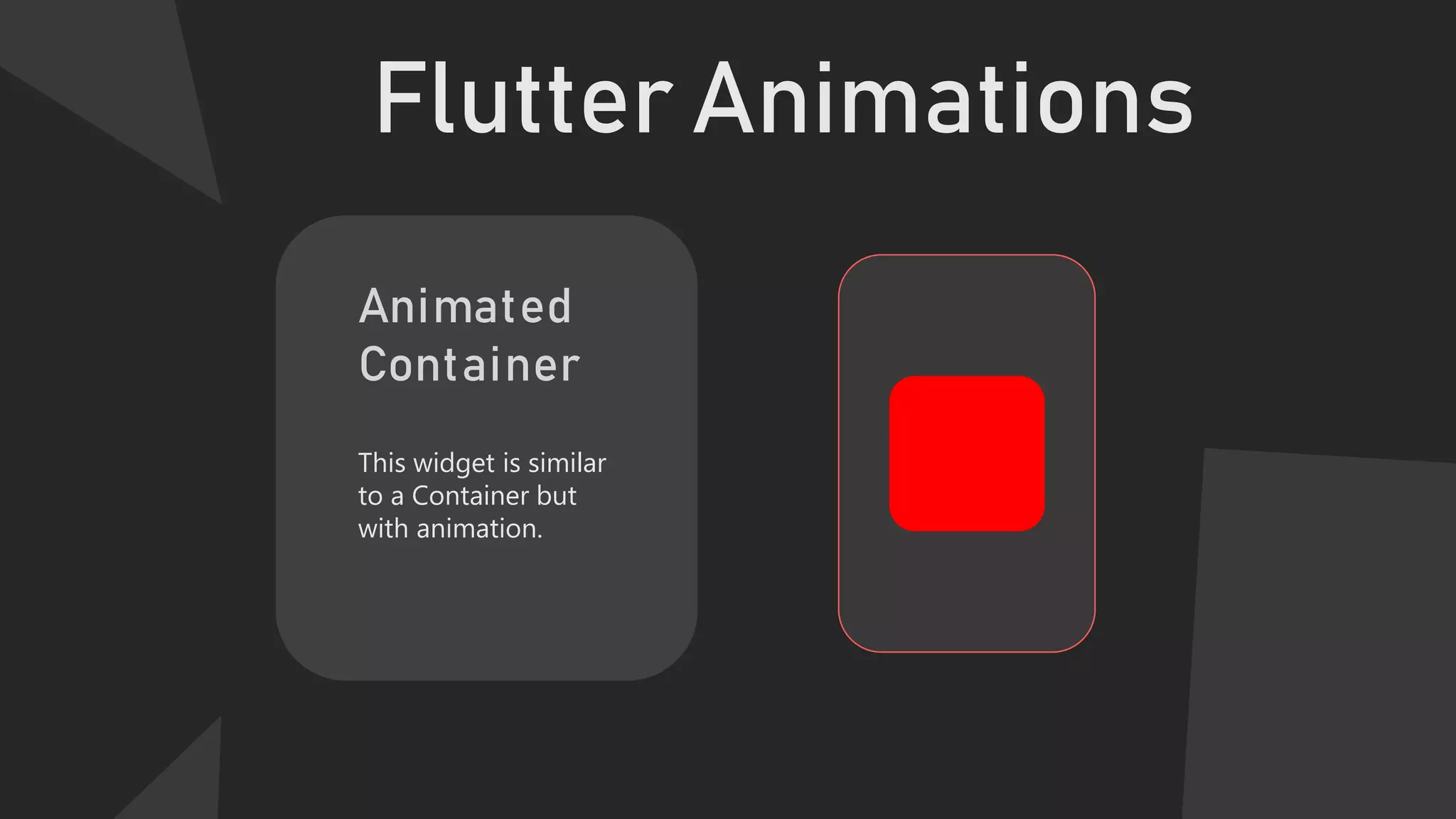 Flutter Animations
Animated
Container
This widget is similar
to a Container but
with animation.
 