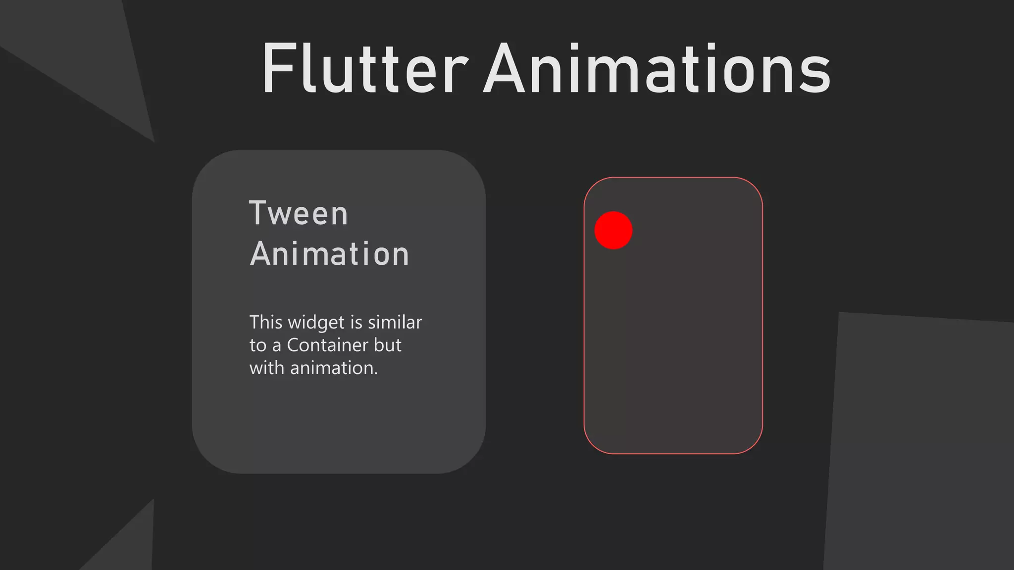 Flutter Animations
Tween
Animation
This widget is similar
to a Container but
with animation.
 