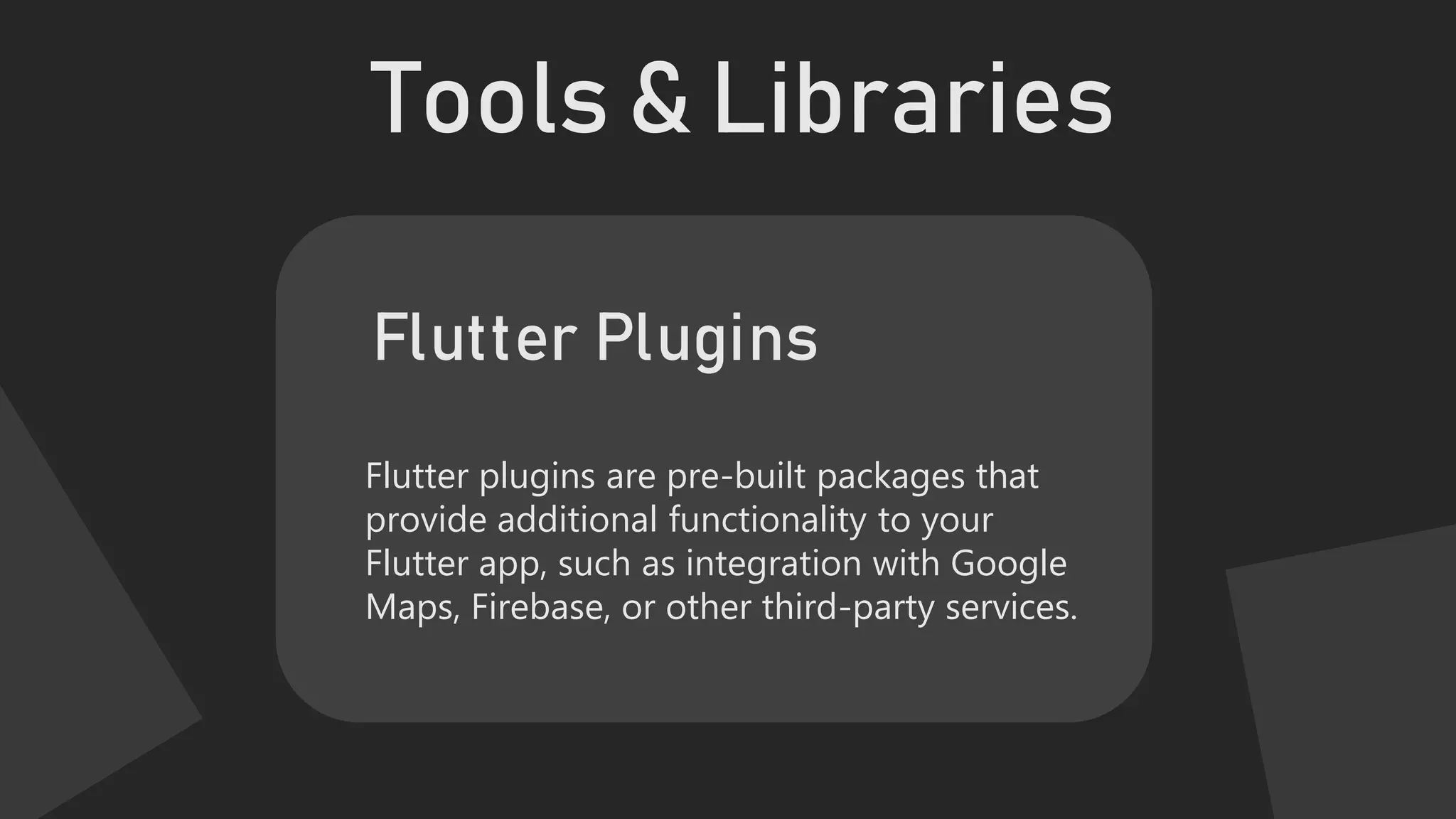 Tools & Libraries
Flutter plugins are pre-built packages that
provide additional functionality to your
Flutter app, such as integration with Google
Maps, Firebase, or other third-party services.
Flutter Plugins
 