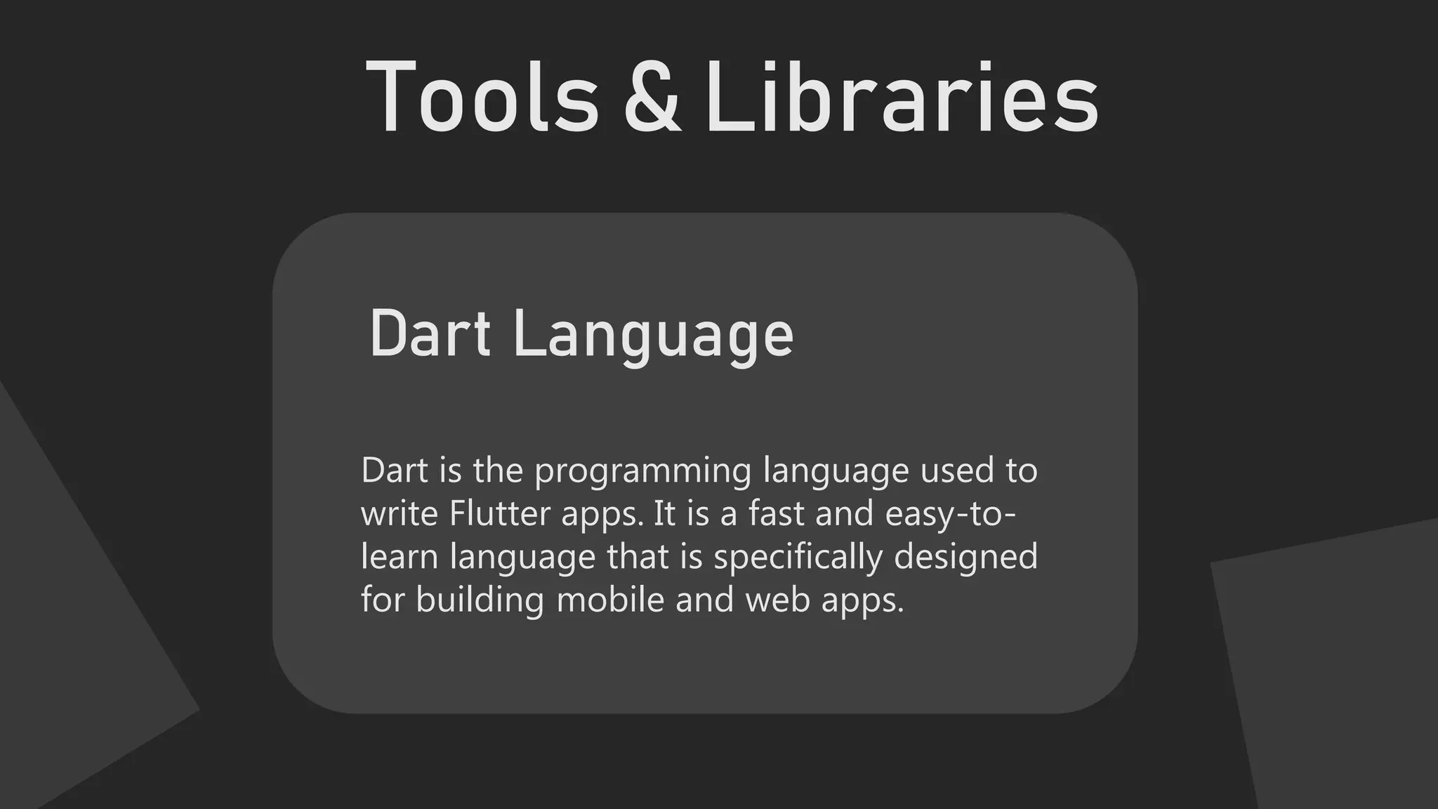 Tools & Libraries
Dart is the programming language used to
write Flutter apps. It is a fast and easy-to-
learn language that is specifically designed
for building mobile and web apps.
Dart Language
 