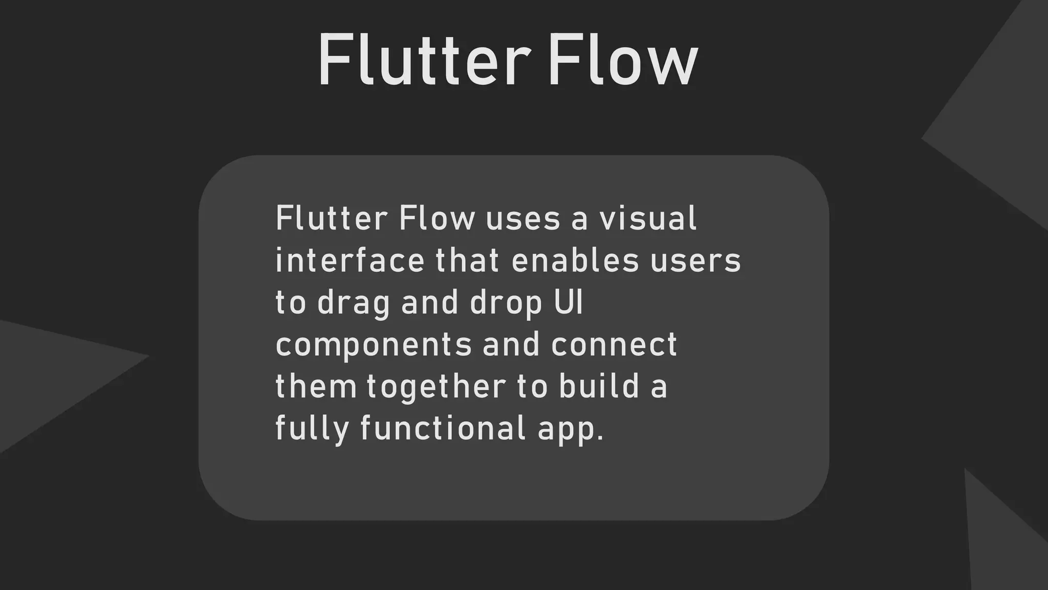 Flutter Flow
Flutter Flow uses a visual
interface that enables users
to drag and drop UI
components and connect
them together to build a
fully functional app.
 