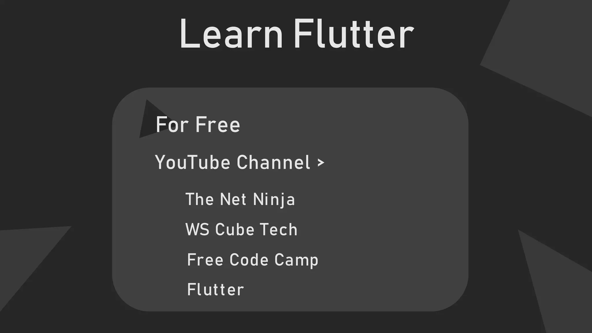 Learn Flutter
For Free
YouTube Channel >
Free Code Camp
The Net Ninja
WS Cube Tech
Flutter
 