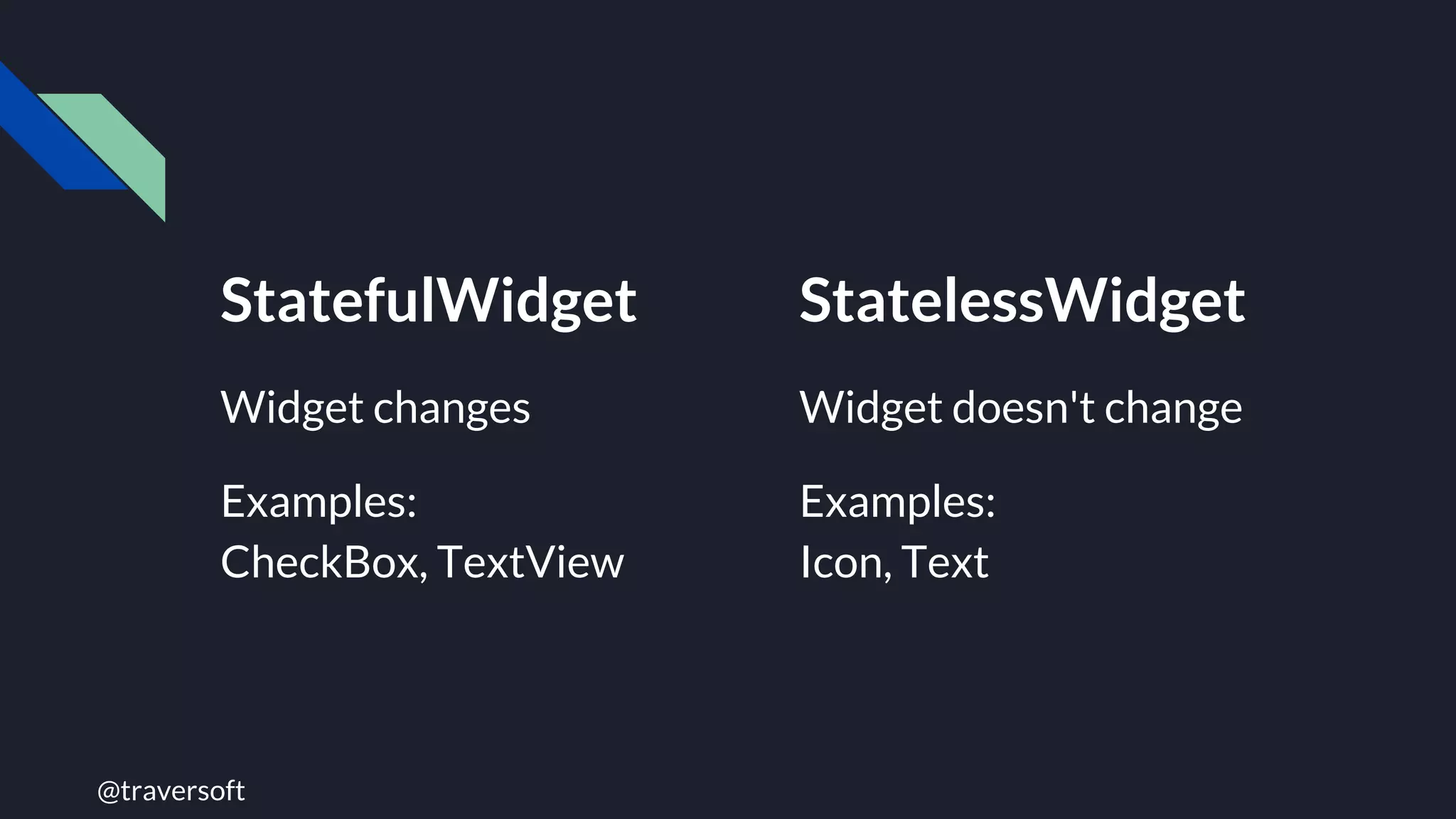 @traversoft
StatefulWidget
Widget changes
Examples:
CheckBox, TextView
StatelessWidget
Widget doesn't change
Examples:
Icon, Text
 