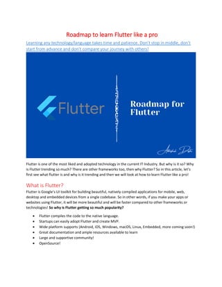 Roadmap to learn Flutter like a pro
Learning any technology/language takes time and patience. Don’t stop in middle, don’t
start from advance and don’t compare your journey with others!
Flutter is one of the most liked and adopted technology in the current IT Industry. But why is it so? Why
is Flutter trending so much? There are other frameworks too, then why Flutter? So in this article, let’s
first see what flutter is and why is it trending and then we will look at how to learn Flutter like a pro!
What is Flutter?
Flutter is Google’s UI toolkit for building beautiful, natively compiled applications for mobile, web,
desktop and embedded devices from a single codebase. So in other words, if you make your apps or
websites using Flutter, it will be more beautiful and will be faster compared to other frameworks or
technologies! So why is Flutter getting so much popularity?
• Flutter compiles the code to the native language.
• Startups can easily adopt Flutter and create MVP.
• Wide platform supports (Android, iOS, Windows, macOS, Linux, Embedded, more coming soon!)
• Great documentation and ample resources available to learn
• Large and supportive community!
• OpenSource!
 