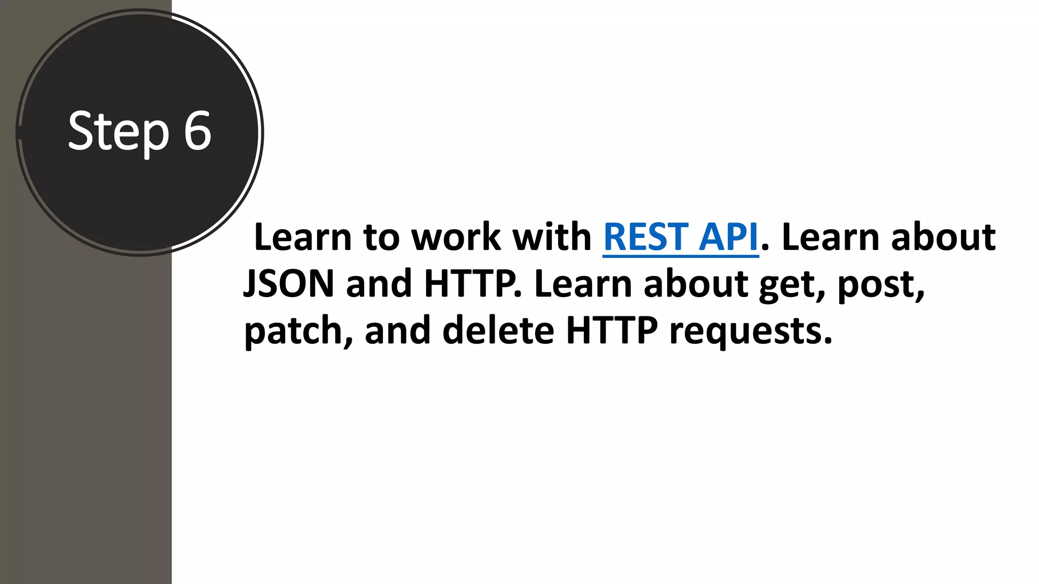 Step 6
Learn to work with REST API. Learn about
JSON and HTTP. Learn about get, post,
patch, and delete HTTP requests.
 
