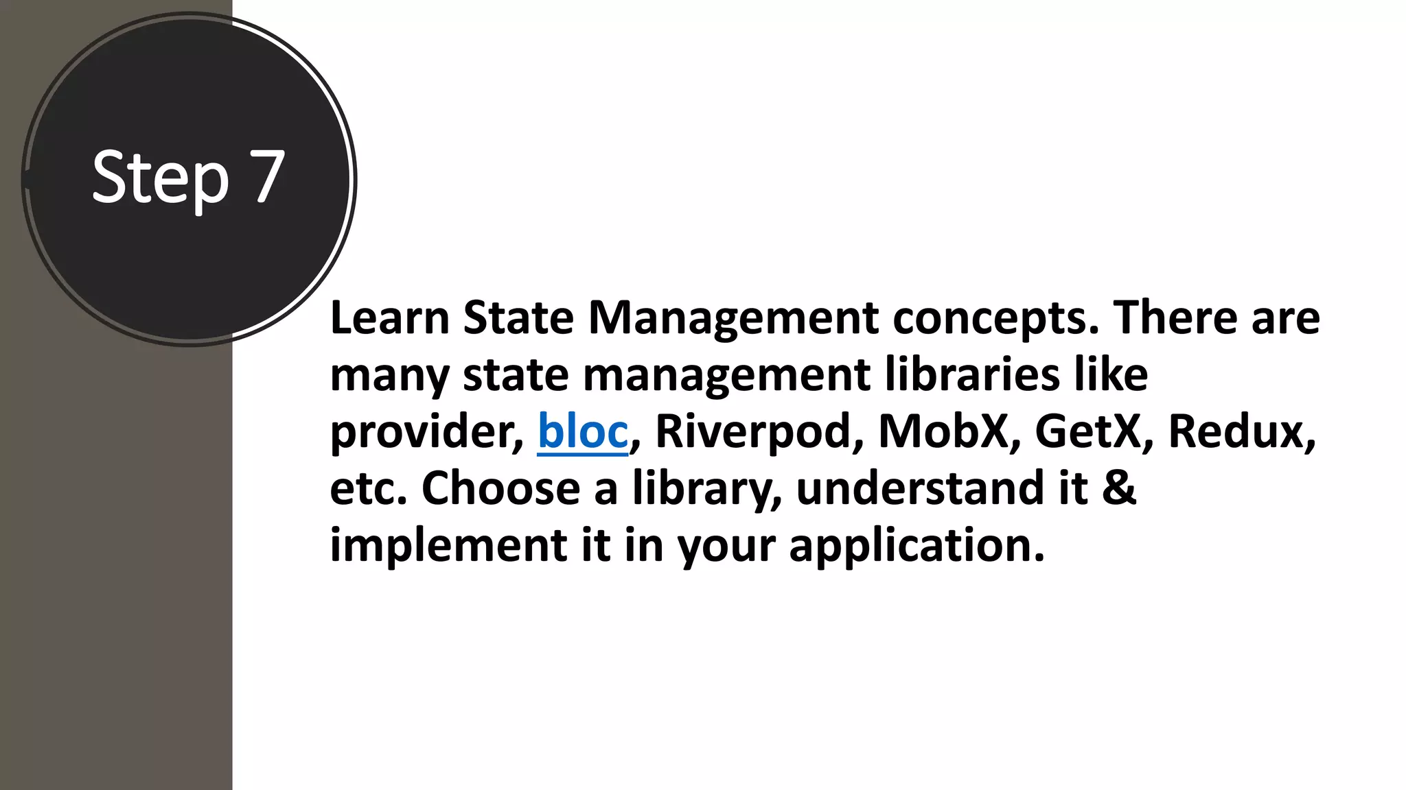Step 7
Learn State Management concepts. There are
many state management libraries like
provider, bloc, Riverpod, MobX, GetX, Redux,
etc. Choose a library, understand it &
implement it in your application.
 