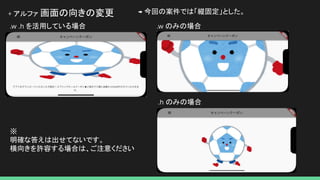 + アルファ 画面の向きの変更 → 今回の案件では「縦固定」とした。
.w .h を活用している場合 .w のみの場合
.h のみの場合
※
明確な答えは出せてないです。
横向きを許容する場合は、ご注意ください
 