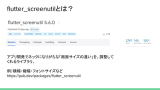 ﬂutter_screenutilとは？
アプリ開発でネックになりがちな「画面サイズの違い」を、調整して
くれるライブラリ。
例）横幅・縦幅・フォントサイズなど
https://pub.dev/packages/ﬂutter_screenutil
 