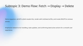 Subtopic 3: Demo Flow: Fetch Display Delete
→ →
Demo sequence: call API to fetch student list, render with ListView/ListTile, and invoke DELETE to remove
entries.
Emphasize network error handling, state updates, and confirming destructive actions for a smooth user
experience.
 