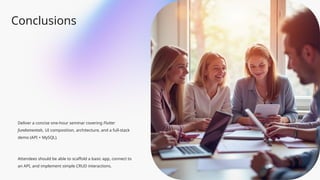 Conclusions
Deliver a concise one-hour seminar covering Flutter
fundamentals, UI composition, architecture, and a full-stack
demo (API + MySQL).
Attendees should be able to scaffold a basic app, connect to
an API, and implement simple CRUD interactions.
 