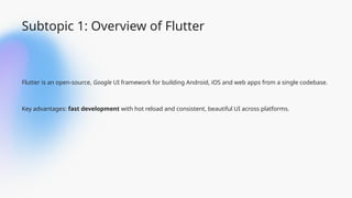 Subtopic 1: Overview of Flutter
Flutter is an open-source, Google UI framework for building Android, iOS and web apps from a single codebase.
Key advantages: fast development with hot reload and consistent, beautiful UI across platforms.
 