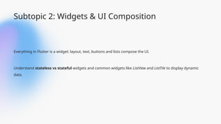 Subtopic 2: Widgets & UI Composition
Everything in Flutter is a widget: layout, text, buttons and lists compose the UI.
Understand stateless vs stateful widgets and common widgets like ListView and ListTile to display dynamic
data.
 