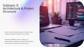 Subtopic 3:
Architecture & Project
Structure
Flutter consists of Framework, Engine, and Platform layers
enabling cross-platform apps from one codebase.
Project layout: lib/ with main.dart, widgets, and
pubspec.yaml for dependencies. Understand build flow to
link UI, platform channels, and external services.
 