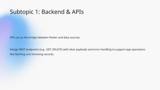 Subtopic 1: Backend & APIs
APIs act as the bridge between Flutter and data sources.
Design REST endpoints (e.g., GET, DELETE) with clear payloads and error handling to support app operations
like fetching and removing records.
 