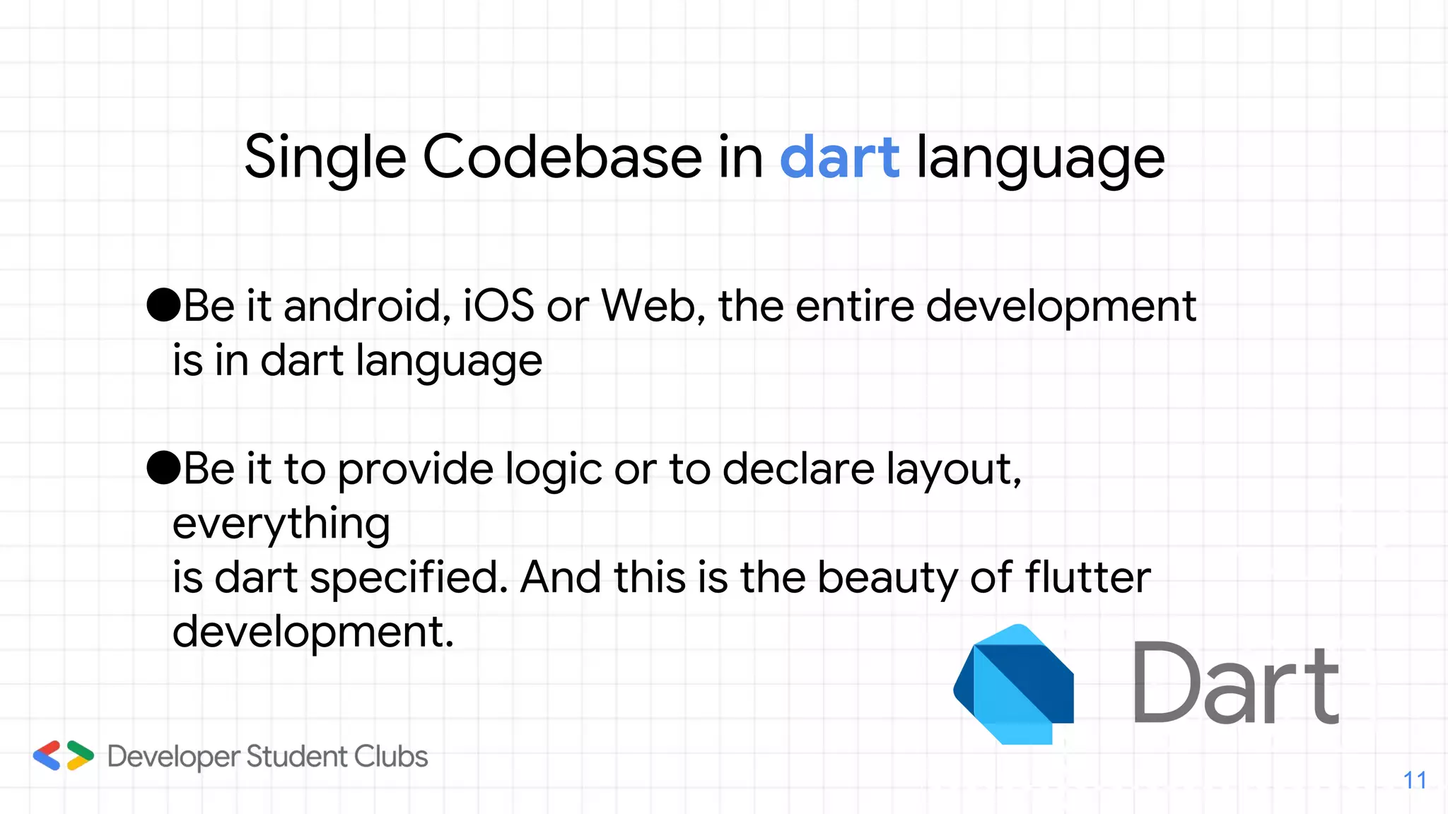 Single Codebase in dart language
●Be it android, iOS or Web, the entire development
is in dart language
●Be it to provide logic or to declare layout,
everything 1
is dart specified. And this is the beauty of flutter
development.
11
 