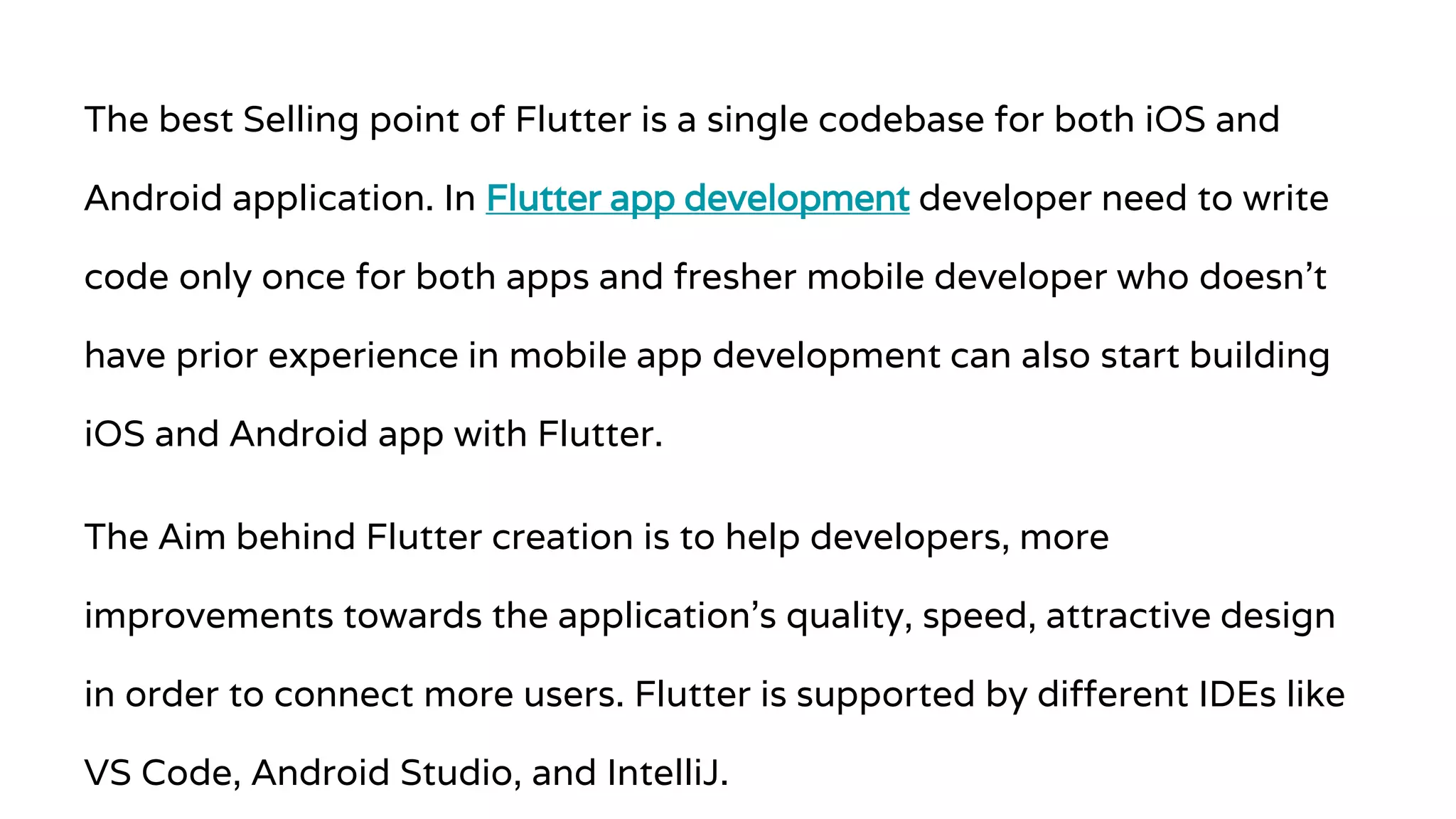 The best Selling point of Flutter is a single codebase for both iOS and Android application. In Flutter app development developer need to write code only once for both apps and fresher mobile developer who doesn’t have prior experience in mobile app development can also start building iOS and Android app with Flutter. The Aim behind Flutter creation is to help developers, more improvements towards the application’s quality, speed, attractive design in order to connect more users. Flutter is supported by different IDEs like VS Code, Android Studio, and IntelliJ. 