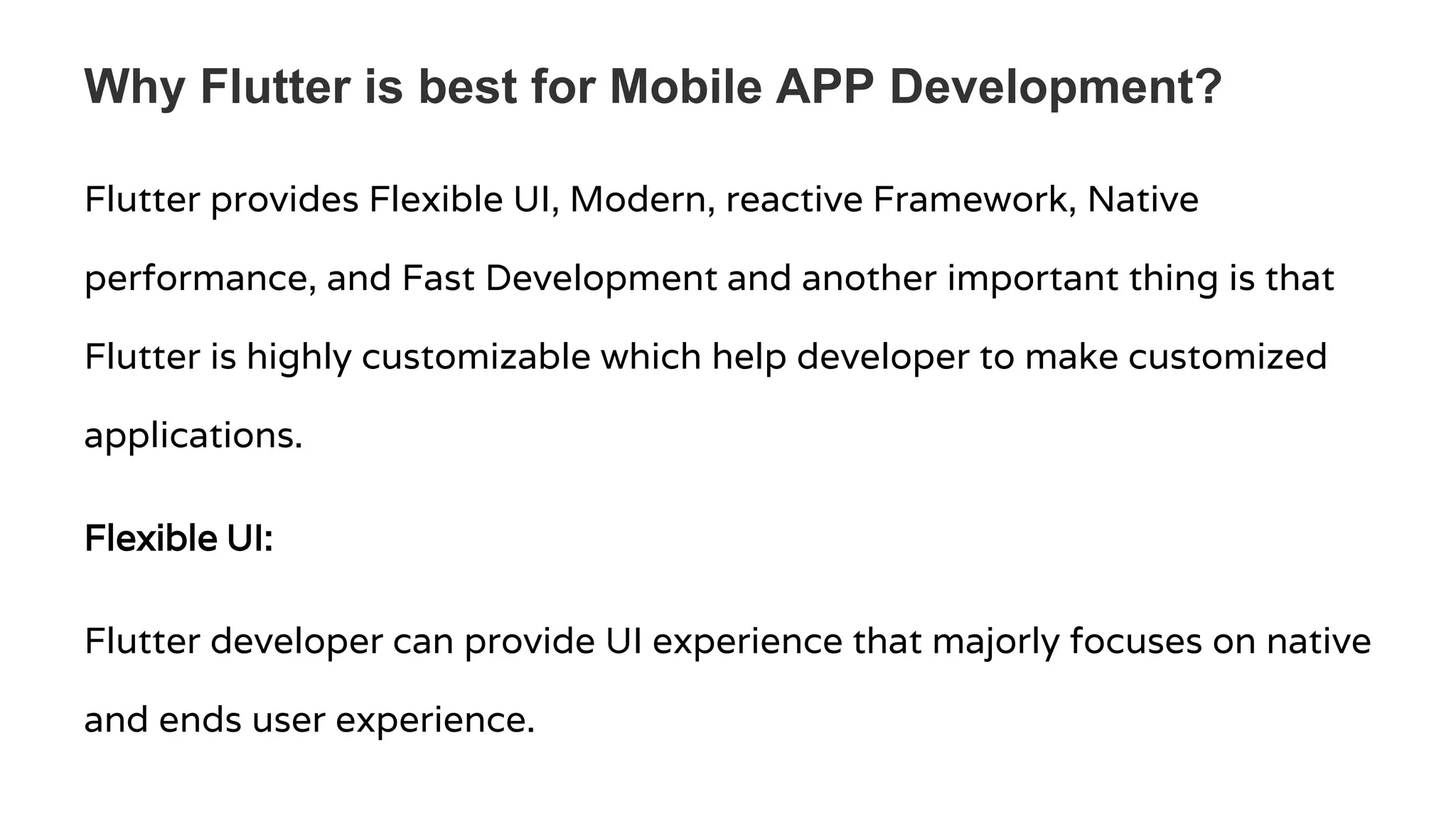 Why Flutter is best for Mobile APP Development? Flutter provides Flexible UI, Modern, reactive Framework, Native performance, and Fast Development and another important thing is that Flutter is highly customizable which help developer to make customized applications. Flexible UI: Flutter developer can provide UI experience that majorly focuses on native and ends user experience. 