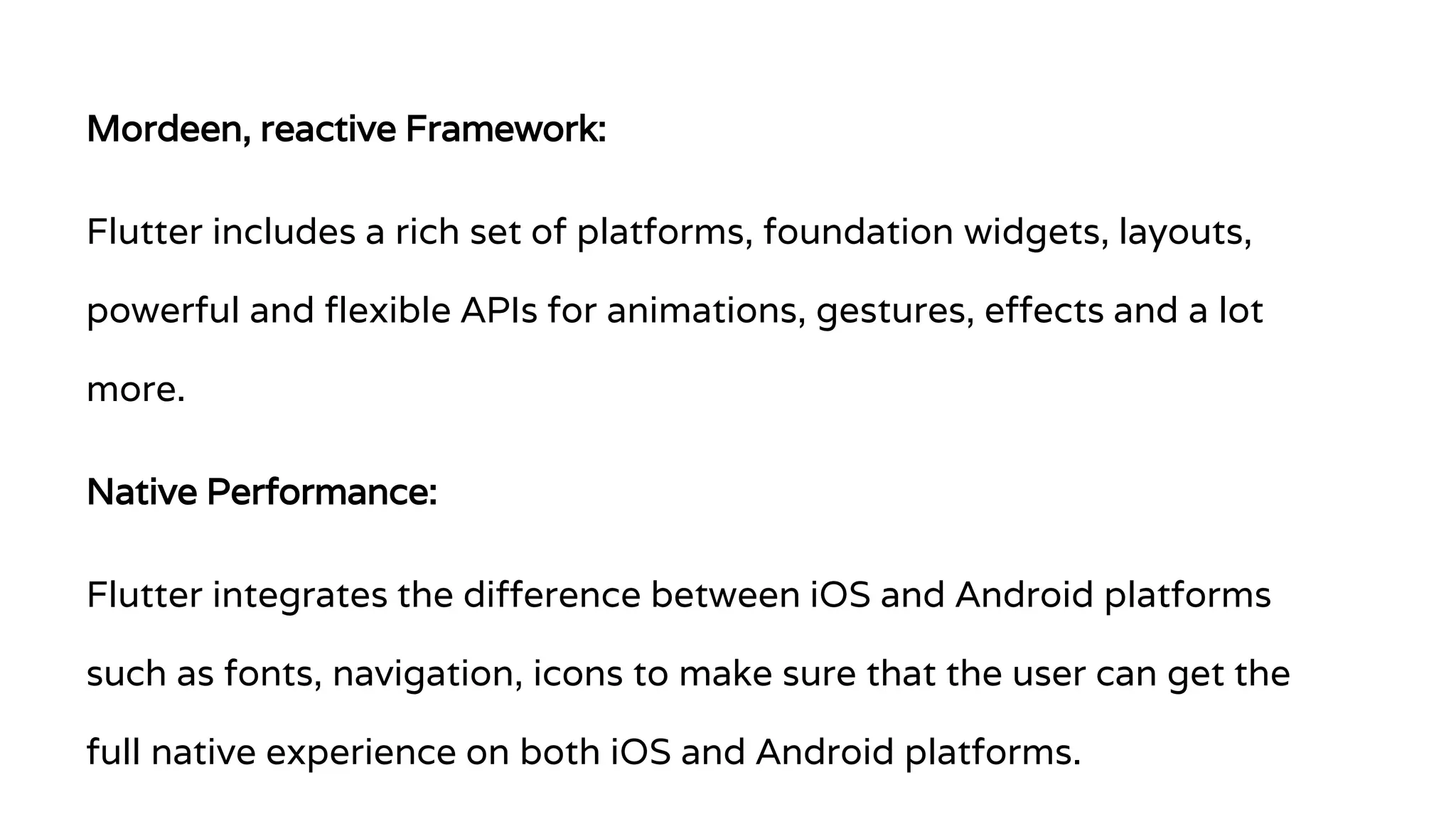 Mordeen, reactive Framework: Flutter includes a rich set of platforms, foundation widgets, layouts, powerful and flexible APIs for animations, gestures, effects and a lot more. Native Performance: Flutter integrates the difference between iOS and Android platforms such as fonts, navigation, icons to make sure that the user can get the full native experience on both iOS and Android platforms. 