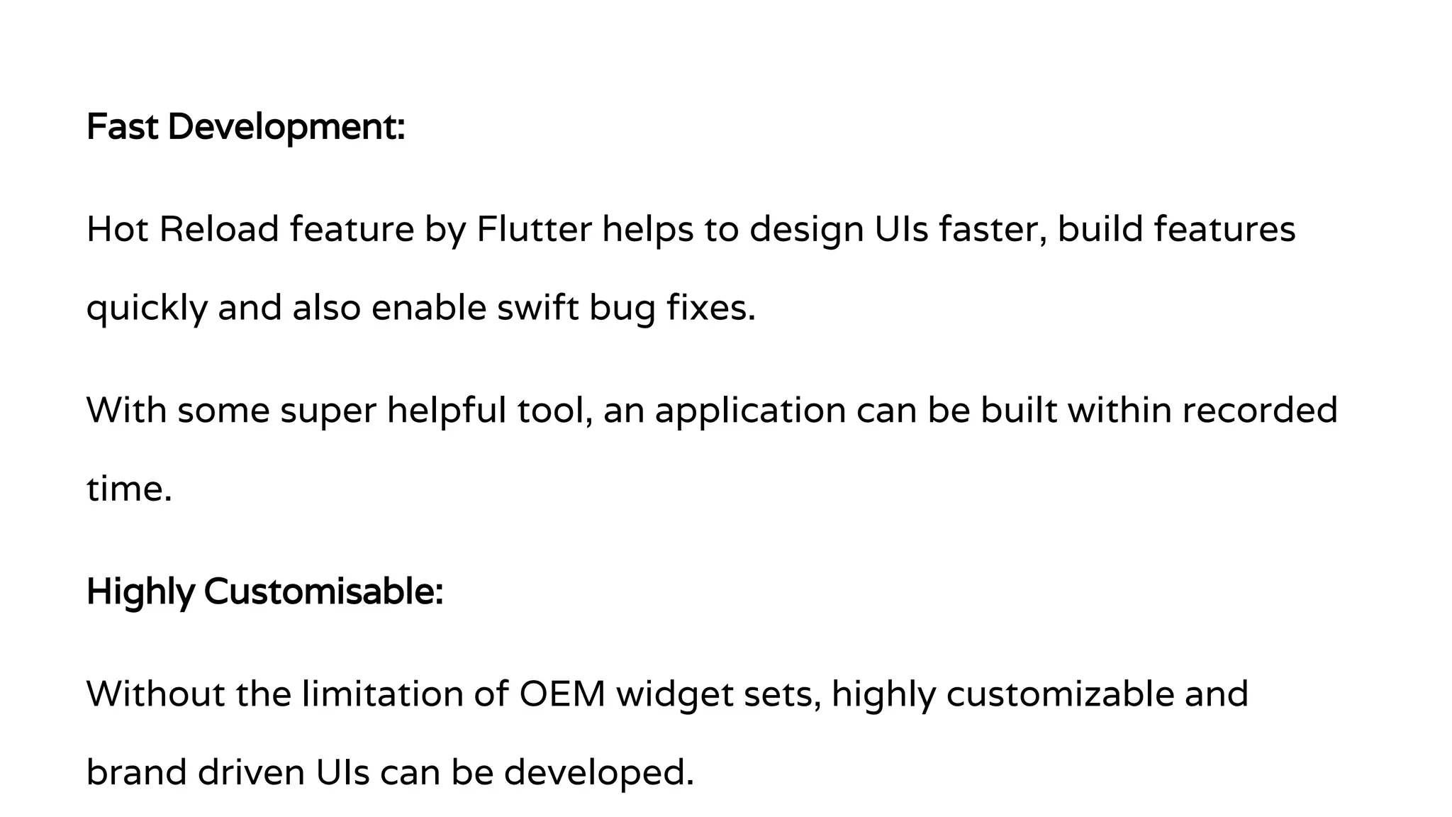 Fast Development: Hot Reload feature by Flutter helps to design UIs faster, build features quickly and also enable swift bug fixes. With some super helpful tool, an application can be built within recorded time. Highly Customisable: Without the limitation of OEM widget sets, highly customizable and brand driven UIs can be developed. 