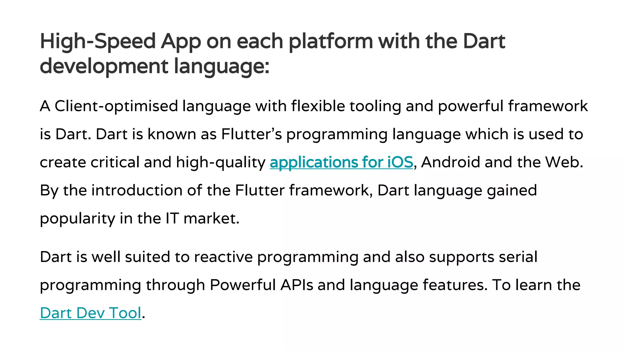 High-Speed App on each platform with the Dart development language: A Client-optimised language with flexible tooling and powerful framework is Dart. Dart is known as Flutter’s programming language which is used to create critical and high-quality applications for iOS, Android and the Web. By the introduction of the Flutter framework, Dart language gained popularity in the IT market. Dart is well suited to reactive programming and also supports serial programming through Powerful APIs and language features. To learn the Dart Dev Tool. 