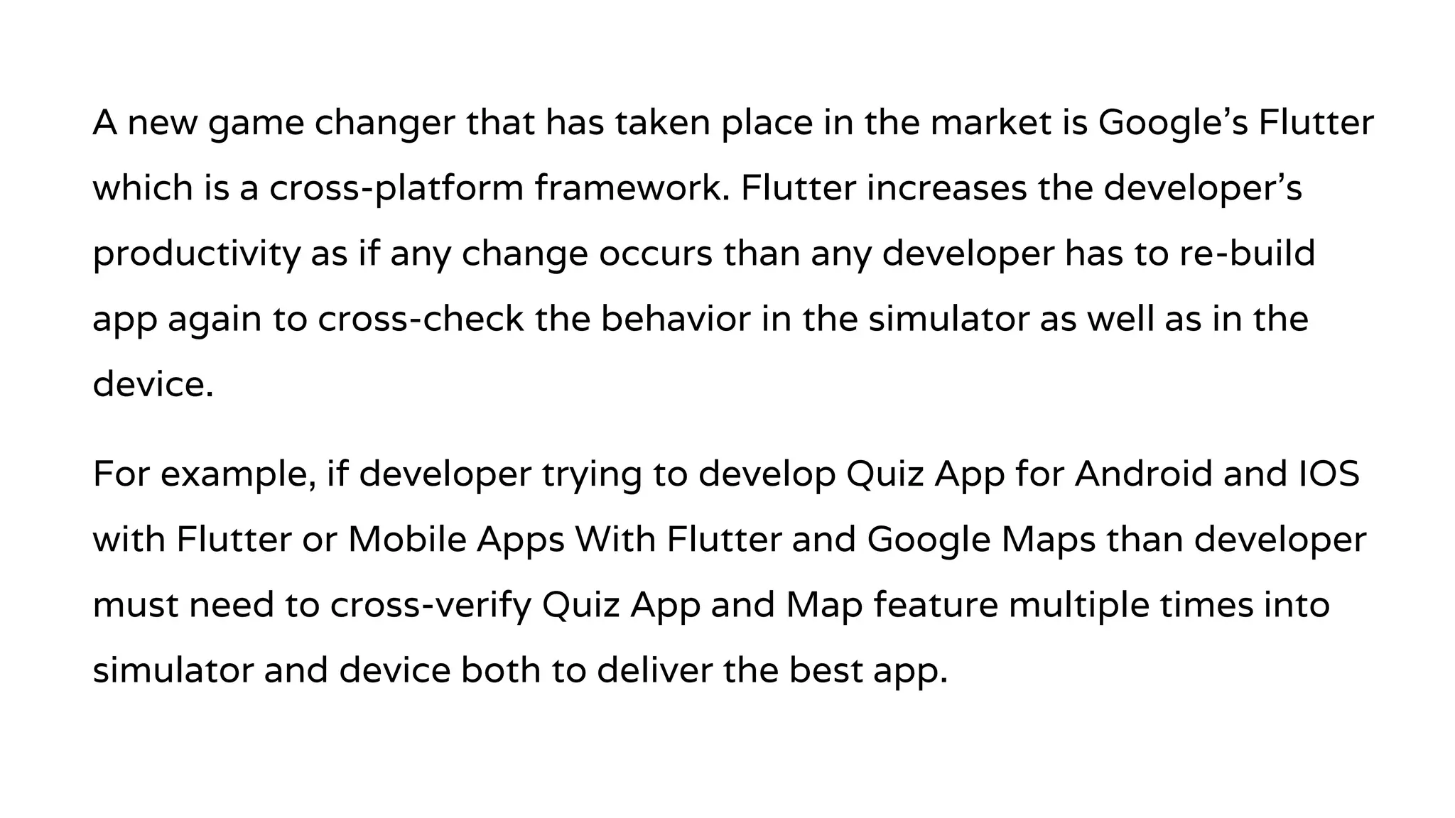 A new game changer that has taken place in the market is Google’s Flutter which is a cross-platform framework. Flutter increases the developer’s productivity as if any change occurs than any developer has to re-build app again to cross-check the behavior in the simulator as well as in the device. For example, if developer trying to develop Quiz App for Android and IOS with Flutter or Mobile Apps With Flutter and Google Maps than developer must need to cross-verify Quiz App and Map feature multiple times into simulator and device both to deliver the best app. 