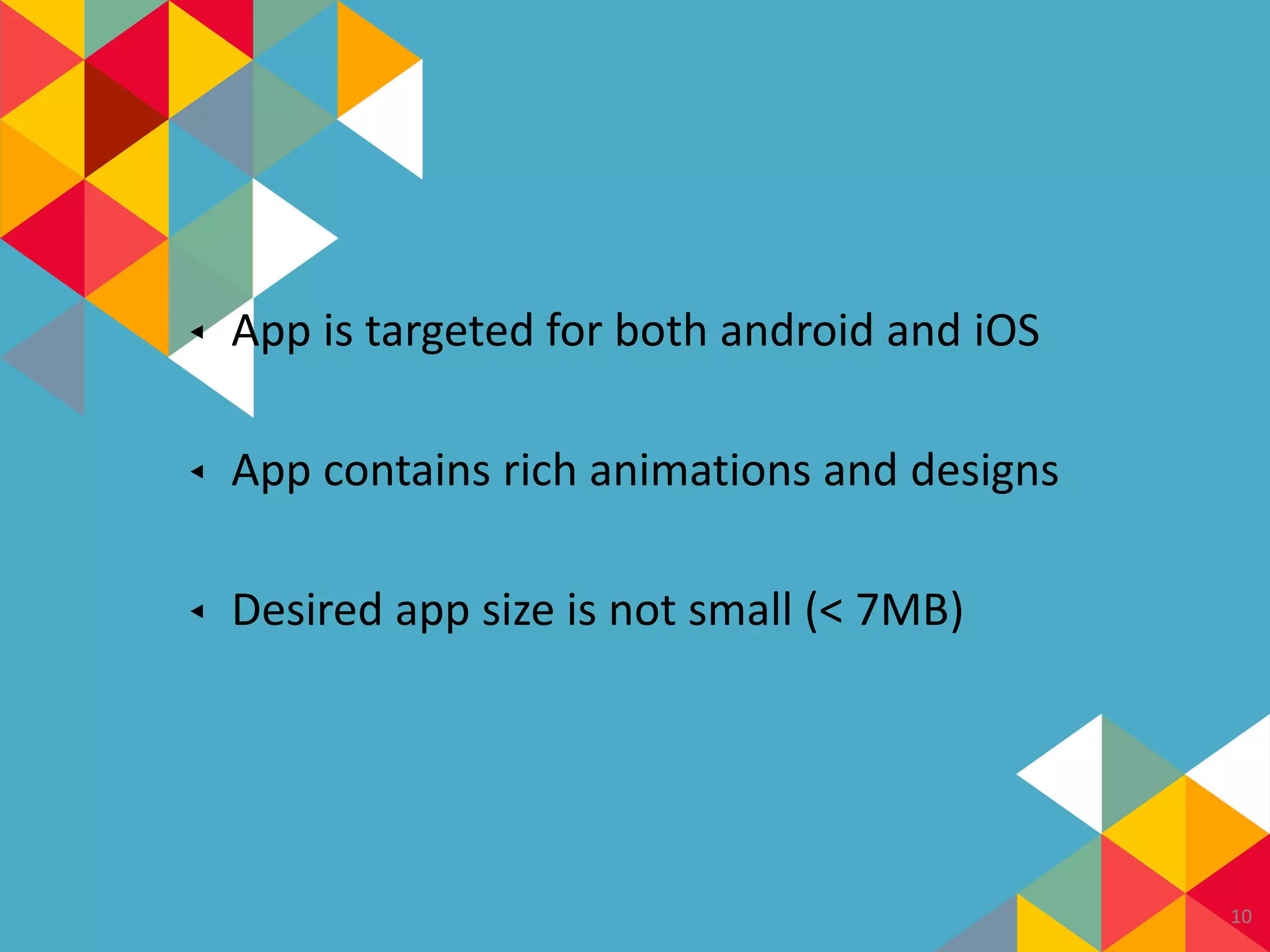 ◂ App is targeted for both android and iOS
◂ App contains rich animations and designs
◂ Desired app size is not small (< 7MB)
10