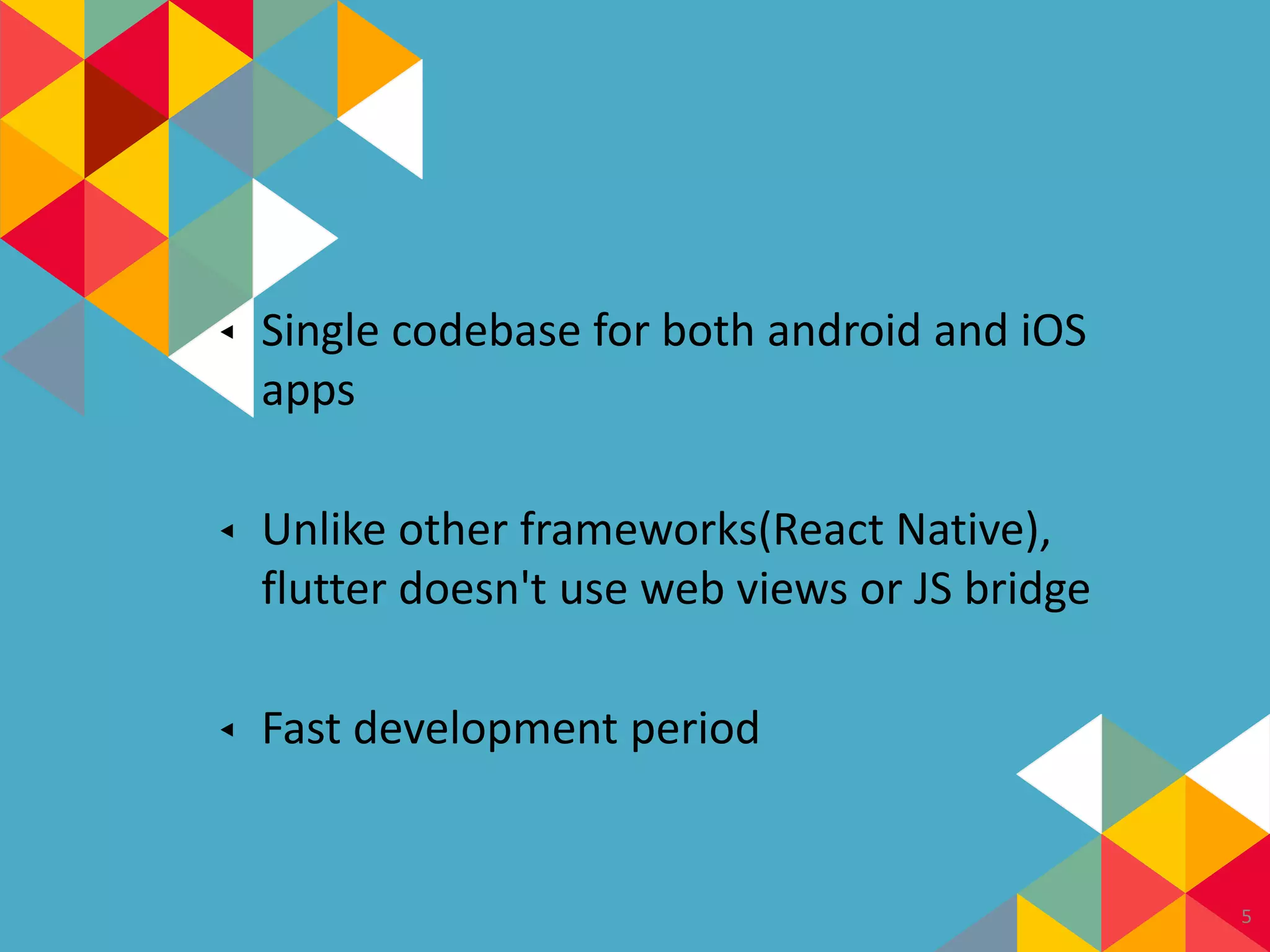 ◂ Single codebase for both android and iOS
apps
◂ Unlike other frameworks(React Native),
flutter doesn't use web views or JS bridge
◂ Fast development period
5