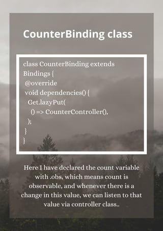 CounterBinding class


class CounterBinding extends
Bindings {
@override
void dependencies() {
Get.lazyPut(
() => CounterController(),
);
}
}


Here I have declared the count variable
with .obs, which means count is
observable, and whenever there is a
change in this value, we can listen to that
value via controller class..
 