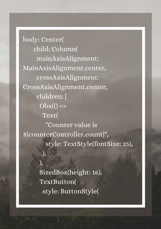body: Center(
child: Column(
mainAxisAlignment:
MainAxisAlignment.center,
crossAxisAlignment:
CrossAxisAlignment.center,
children: [
Obx(() =>
Text(
"Counter value is
${counterController.count}",
style: TextStyle(fontSize: 25),
),
),
SizedBox(height: 16),
TextButton(
style: ButtonStyle(


 