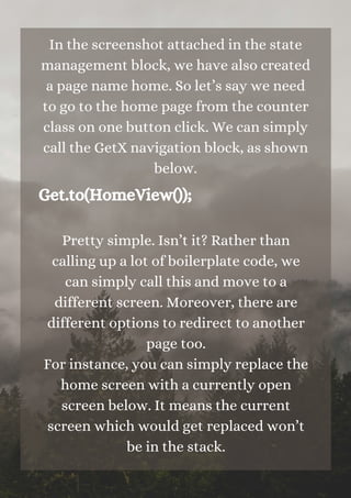 In the screenshot attached in the state
management block, we have also created
a page name home. So let’s say we need
to go to the home page from the counter
class on one button click. We can simply
call the GetX navigation block, as shown
below.
Get.to(HomeView());
Pretty simple. Isn’t it? Rather than
calling up a lot of boilerplate code, we
can simply call this and move to a
different screen. Moreover, there are
different options to redirect to another
page too.
For instance, you can simply replace the
home screen with a currently open
screen below. It means the current
screen which would get replaced won’t
be in the stack.




 
