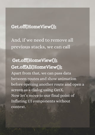 Get.off(HomeView());
And, if we need to remove all
previous stacks, we can call
Get.off(HomeView());
Get.offAll(HomeView());
Apart from that, we can pass data
between routes and show animation
before opening another route and open a
screen as a dialog using GetX.
Now let’s move to our final point of
Inflating UI components without
context.


 
