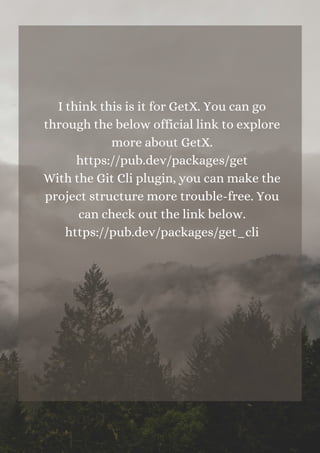 I think this is it for GetX. You can go
through the below official link to explore
more about GetX.
https://pub.dev/packages/get
With the Git Cli plugin, you can make the
project structure more trouble-free. You
can check out the link below.
https://pub.dev/packages/get_cli


 